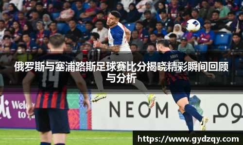 俄罗斯与塞浦路斯足球赛比分揭晓精彩瞬间回顾与分析